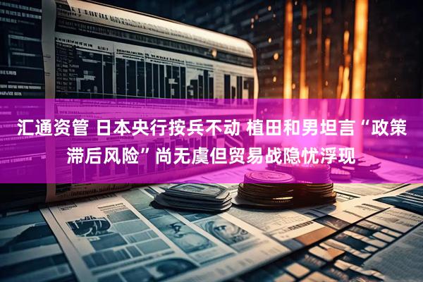 汇通资管 日本央行按兵不动 植田和男坦言“政策滞后风险”尚无虞但贸易战隐忧浮现
