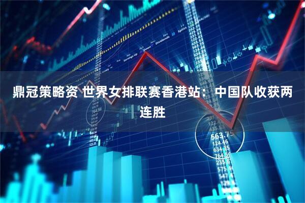 鼎冠策略资 世界女排联赛香港站：中国队收获两连胜