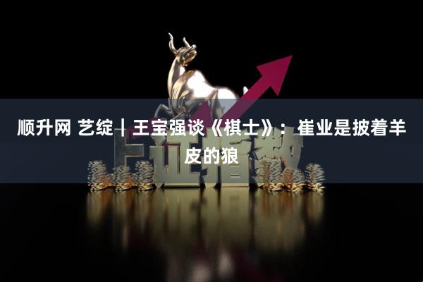 顺升网 艺绽｜王宝强谈《棋士》：崔业是披着羊皮的狼