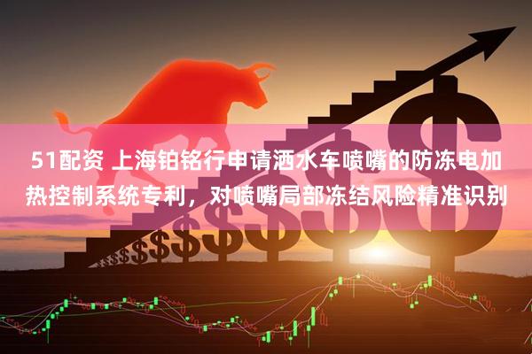51配资 上海铂铭行申请洒水车喷嘴的防冻电加热控制系统专利，对喷嘴局部冻结风险精准识别