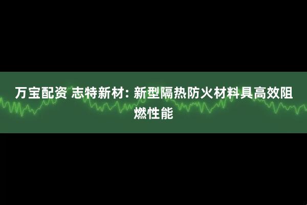 万宝配资 志特新材: 新型隔热防火材料具高效阻燃性能
