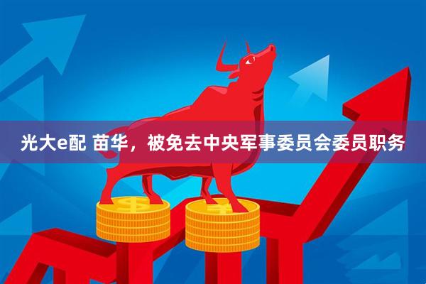 光大e配 苗华，被免去中央军事委员会委员职务