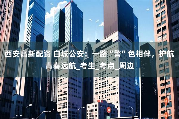 西安高新配资 白城公安：一路“警”色相伴，护航青春远航_考生_考点_周边