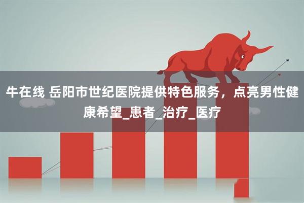 牛在线 岳阳市世纪医院提供特色服务，点亮男性健康希望_患者_治疗_医疗