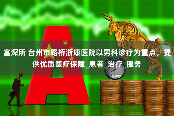 富深所 台州市路桥浙康医院以男科诊疗为重点，提供优质医疗保障_患者_治疗_服务