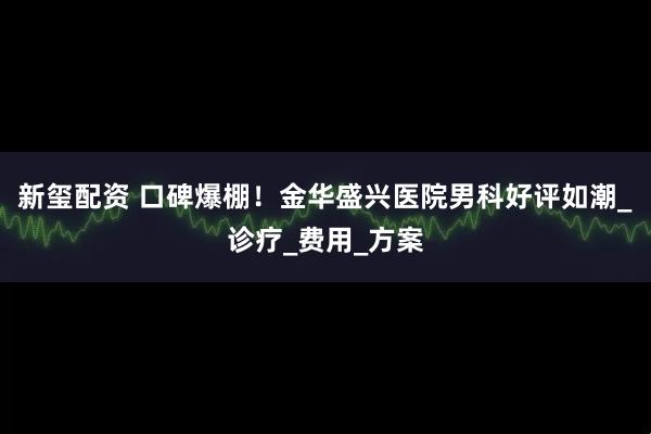 新玺配资 口碑爆棚！金华盛兴医院男科好评如潮_诊疗_费用_方案