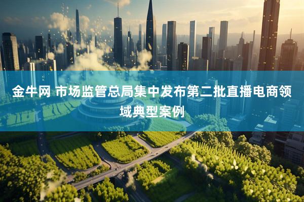 金牛网 市场监管总局集中发布第二批直播电商领域典型案例