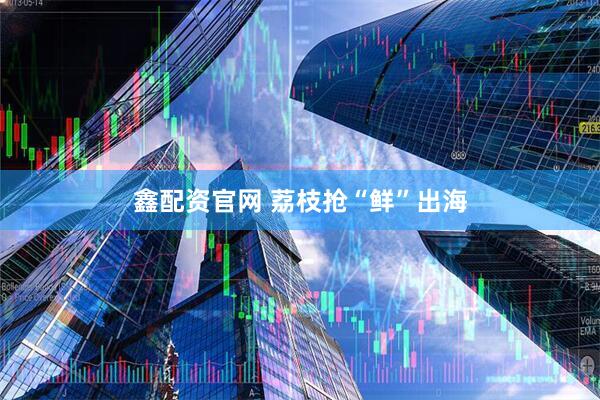鑫配资官网 荔枝抢“鲜”出海