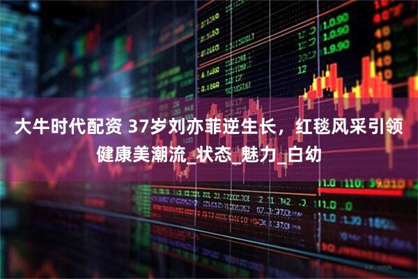 大牛时代配资 37岁刘亦菲逆生长，红毯风采引领健康美潮流_状态_魅力_白幼