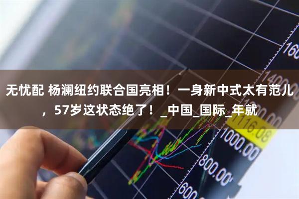 无忧配 杨澜纽约联合国亮相！一身新中式太有范儿，57岁这状态绝了！_中国_国际_年就