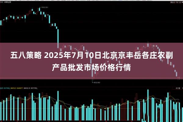五八策略 2025年7月10日北京京丰岳各庄农副产品批发市场价格行情