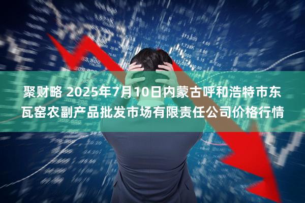 聚财略 2025年7月10日内蒙古呼和浩特市东瓦窑农副产品批发市场有限责任公司价格行情