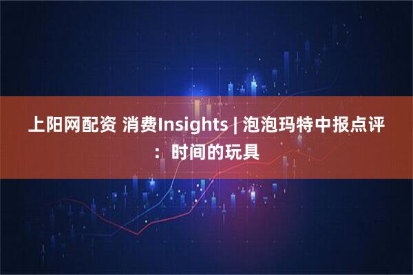 上阳网配资 消费Insights | 泡泡玛特中报点评：时间的玩具