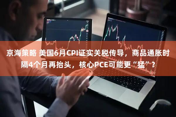 京海策略 美国6月CPI证实关税传导，商品通胀时隔4个月再抬头，核心PCE可能更“猛”？
