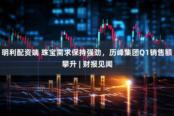 明利配资端 珠宝需求保持强劲，历峰集团Q1销售额攀升 | 财报见闻