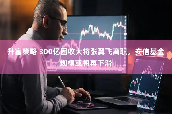 升富策略 300亿固收大将张翼飞离职，安信基金规模或将再下滑