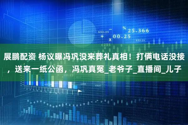 展鵬配资 杨议曝冯巩没来葬礼真相！打俩电话没接，送来一纸公函，冯巩真冤_老爷子_直播间_儿子