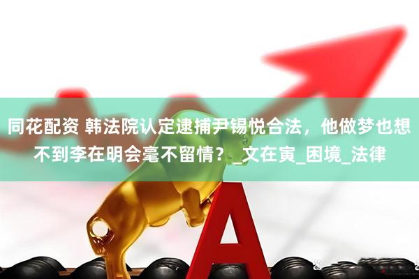 同花配资 韩法院认定逮捕尹锡悦合法，他做梦也想不到李在明会毫不留情？_文在寅_困境_法律