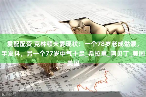 爱配配资 克林顿夫妻现状：一个78岁老成骷髅，手发抖，另一个77岁中气十足_希拉里_阿贝丁_美国