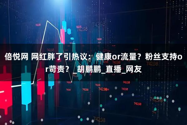 倍悦网 网红胖了引热议：健康or流量？粉丝支持or苛责？_胡鹏鹏_直播_网友