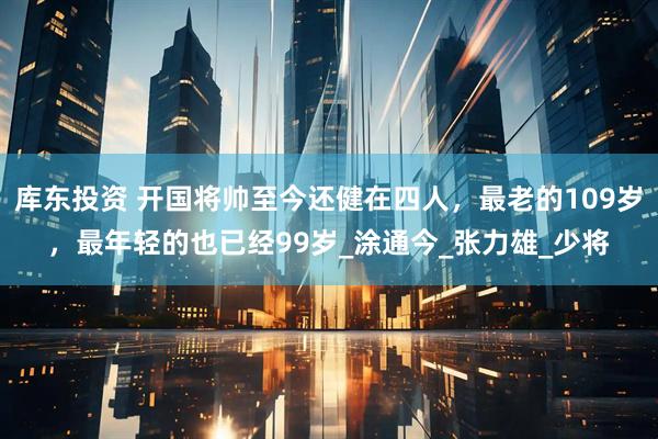 库东投资 开国将帅至今还健在四人，最老的109岁，最年轻的也已经99岁_涂通今_张力雄_少将