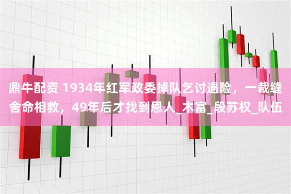 鼎牛配资 1934年红军政委掉队乞讨遇险，一裁缝舍命相救，49年后才找到恩人_木富_段苏权_队伍