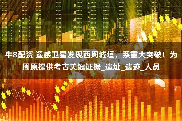 牛8配资 遥感卫星发现西周城垣，系重大突破！为周原提供考古关键证据_遗址_遗迹_人员