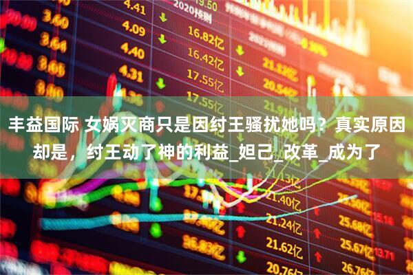丰益国际 女娲灭商只是因纣王骚扰她吗？真实原因却是，纣王动了神的利益_妲己_改革_成为了