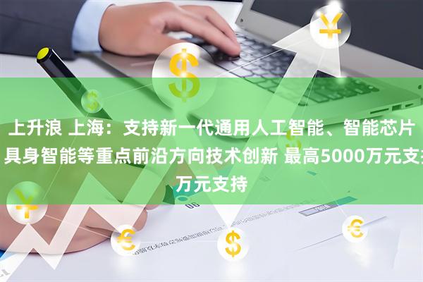 上升浪 上海：支持新一代通用人工智能、智能芯片、具身智能等重点前沿方向技术创新 最高5000万元支持