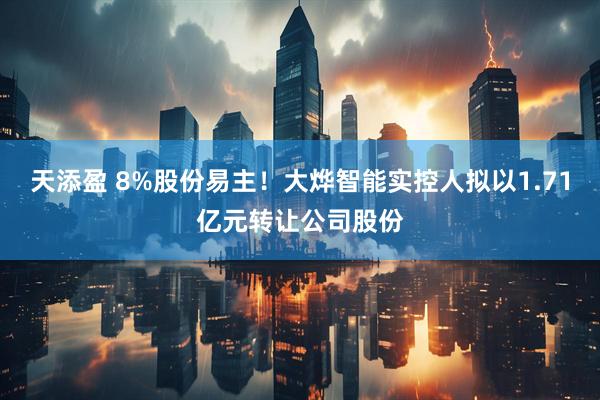 天添盈 8%股份易主！大烨智能实控人拟以1.71亿元转让公司股份