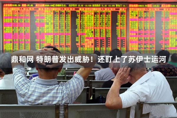 鼎和网 特朗普发出威胁！还盯上了苏伊士运河