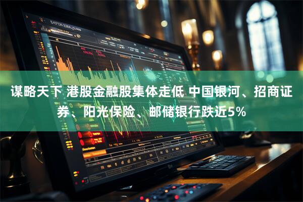 谋略天下 港股金融股集体走低 中国银河、招商证券、阳光保险、邮储银行跌近5%