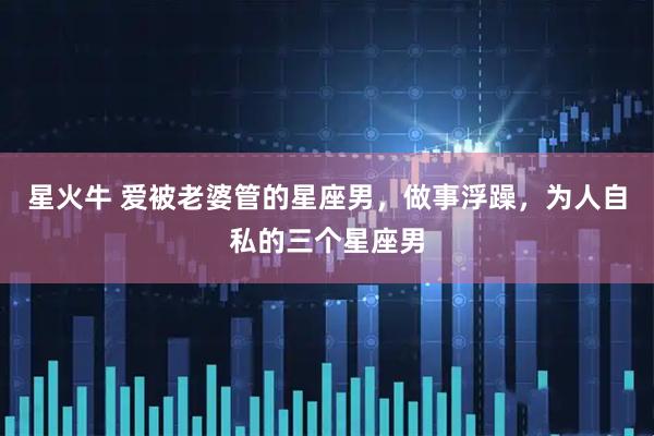 星火牛 爱被老婆管的星座男，做事浮躁，为人自私的三个星座男