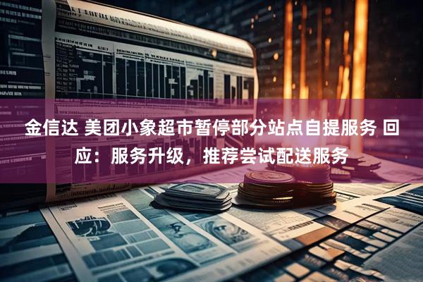 金信达 美团小象超市暂停部分站点自提服务 回应：服务升级，推荐尝试配送服务