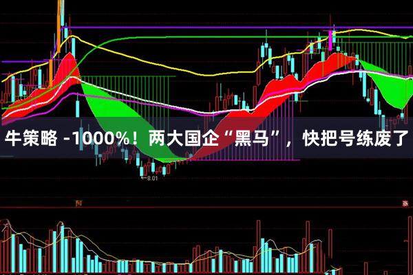 牛策略 -1000%！两大国企“黑马”，快把号练废了